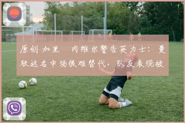 原创 加里・内维尔警告英力士：曼联这名中场很难替代，队友表现被赞 “离谱”