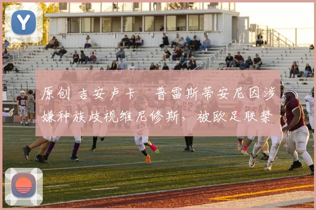 原创 吉安卢卡・普雷斯蒂安尼因涉嫌种族歧视维尼修斯，被欧足联禁赛