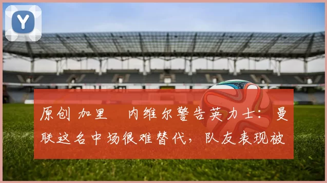 原创 加里・内维尔警告英力士：曼联这名中场很难替代，队友表现被赞 “离谱”