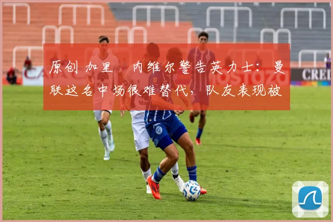 原创 加里・内维尔警告英力士:曼联这名中场很难替代,队友表现被赞 “离谱”