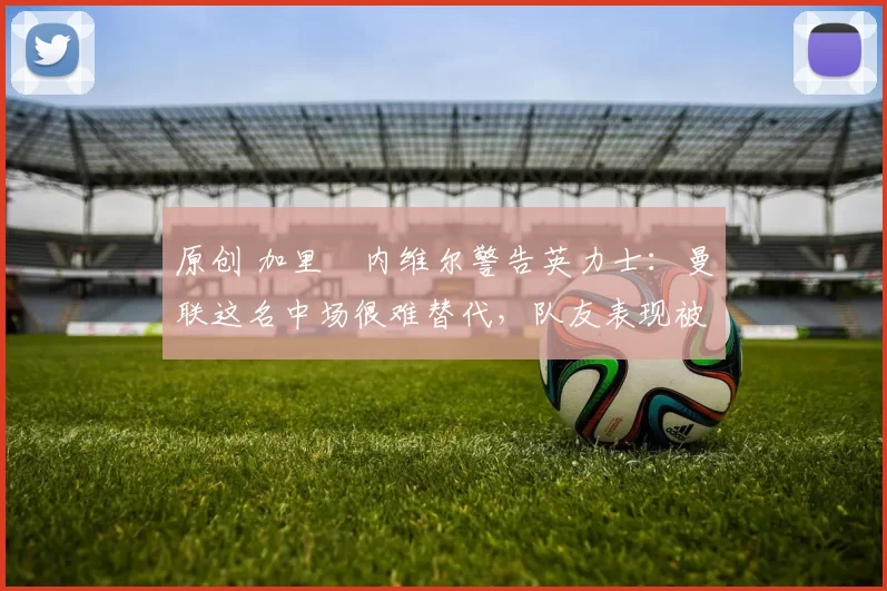 原创 加里・内维尔警告英力士：曼联这名中场很难替代，队友表现被赞 “离谱”