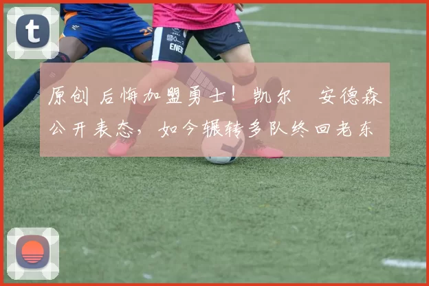 原创 后悔加盟勇士！凯尔・安德森公开表态，如今辗转多队终回老东家