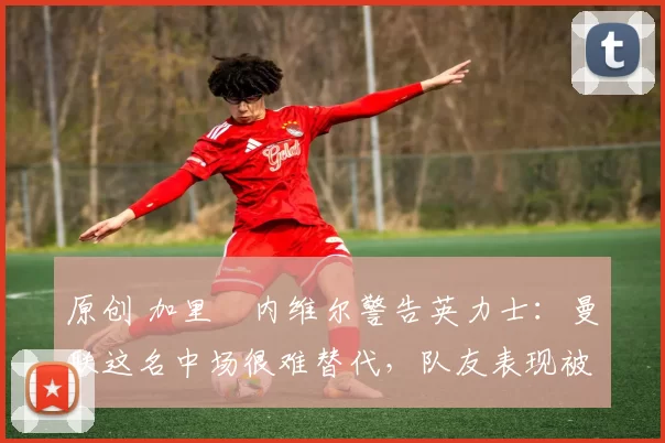 原创 加里・内维尔警告英力士:曼联这名中场很难替代,队友表现被赞 “离谱”