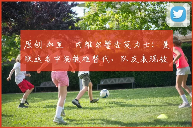 原创 加里・内维尔警告英力士:曼联这名中场很难替代,队友表现被赞 “离谱”