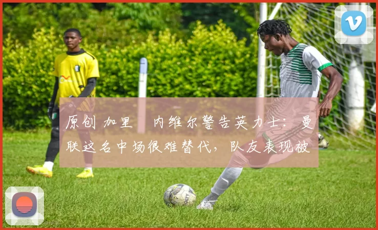 原创 加里・内维尔警告英力士：曼联这名中场很难替代，队友表现被赞 “离谱”