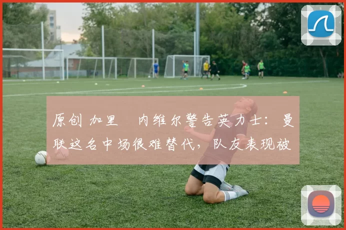 原创 加里・内维尔警告英力士:曼联这名中场很难替代,队友表现被赞 “离谱”