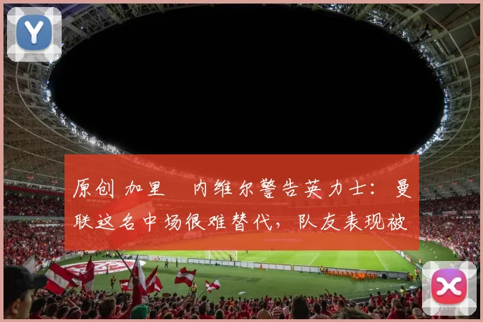 原创 加里・内维尔警告英力士：曼联这名中场很难替代，队友表现被赞 “离谱”