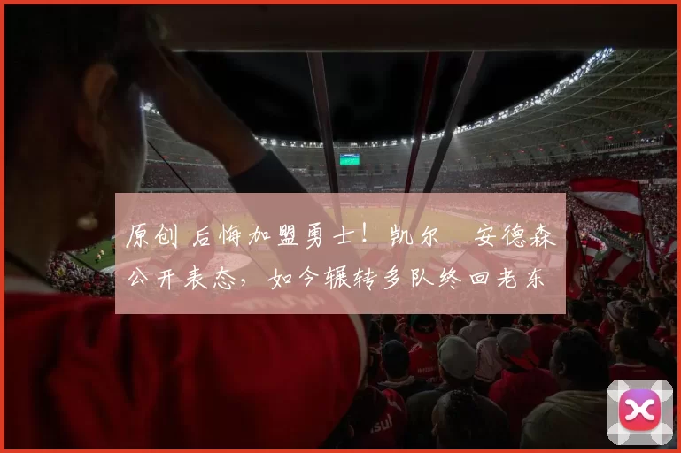 原创 后悔加盟勇士！凯尔・安德森公开表态，如今辗转多队终回老东家