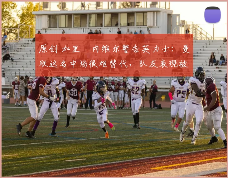 原创 加里・内维尔警告英力士：曼联这名中场很难替代，队友表现被赞 “离谱”