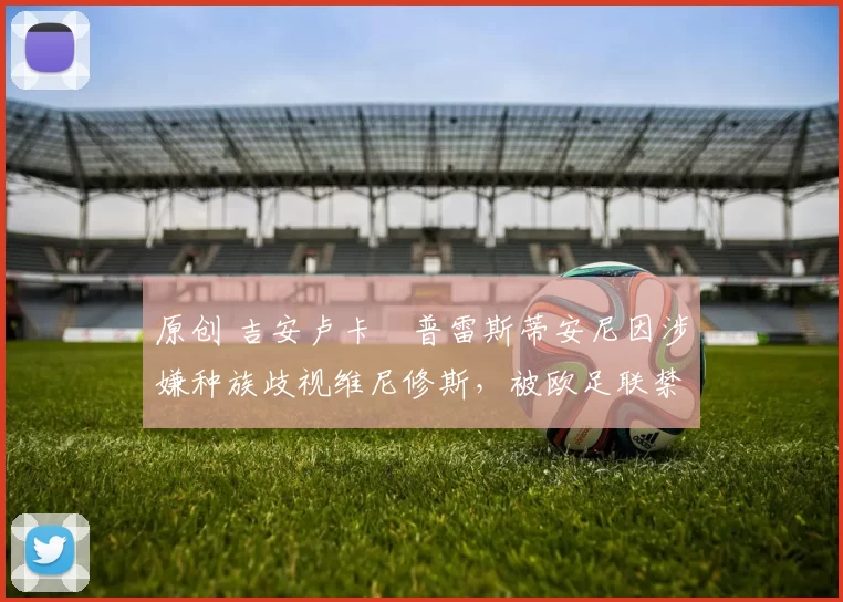 原创 吉安卢卡・普雷斯蒂安尼因涉嫌种族歧视维尼修斯，被欧足联禁赛