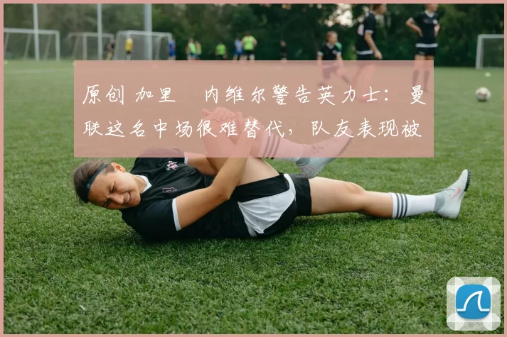 原创 加里・内维尔警告英力士:曼联这名中场很难替代,队友表现被赞 “离谱”