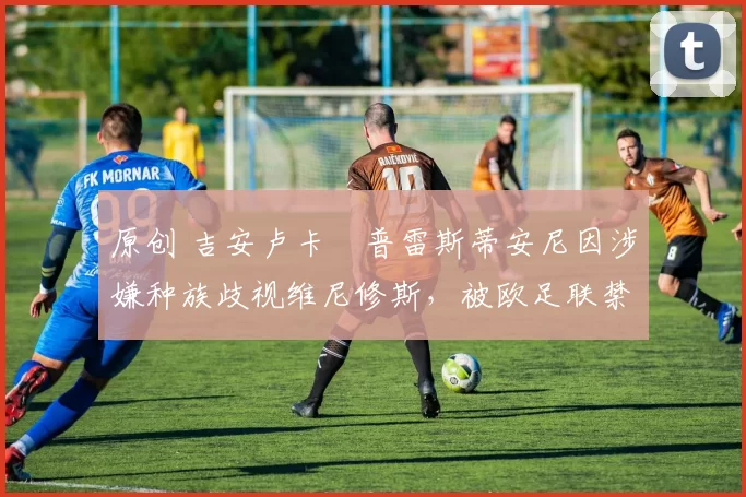 原创 吉安卢卡・普雷斯蒂安尼因涉嫌种族歧视维尼修斯,被欧足联禁赛