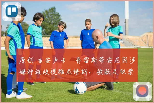 原创 吉安卢卡・普雷斯蒂安尼因涉嫌种族歧视维尼修斯,被欧足联禁赛