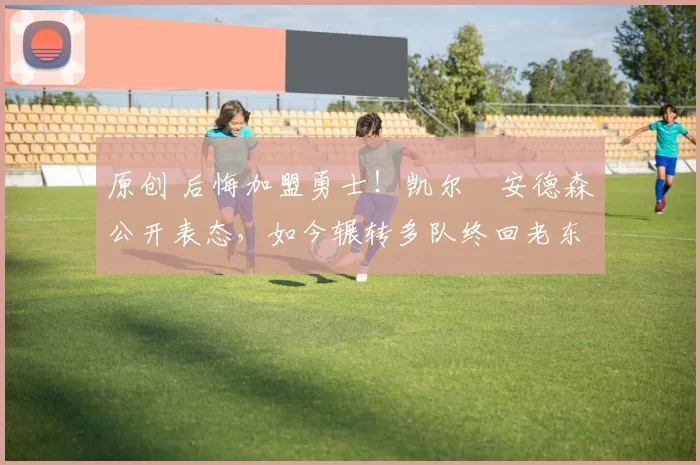 原创 后悔加盟勇士！凯尔・安德森公开表态，如今辗转多队终回老东家