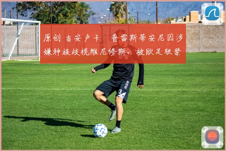 原创 吉安卢卡・普雷斯蒂安尼因涉嫌种族歧视维尼修斯,被欧足联禁赛