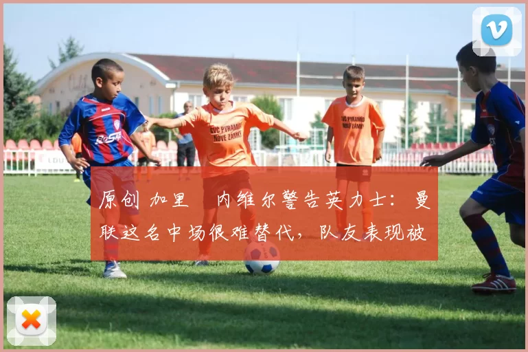 原创 加里・内维尔警告英力士：曼联这名中场很难替代，队友表现被赞 “离谱”