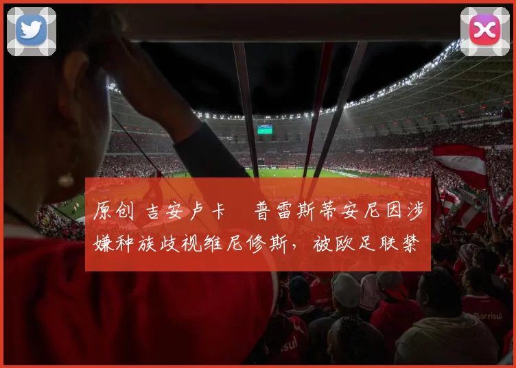 原创 吉安卢卡・普雷斯蒂安尼因涉嫌种族歧视维尼修斯，被欧足联禁赛