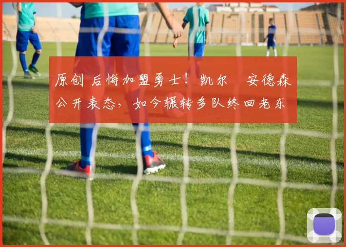 原创 后悔加盟勇士！凯尔・安德森公开表态，如今辗转多队终回老东家