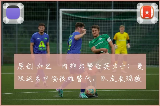 原创 加里・内维尔警告英力士：曼联这名中场很难替代，队友表现被赞 “离谱”