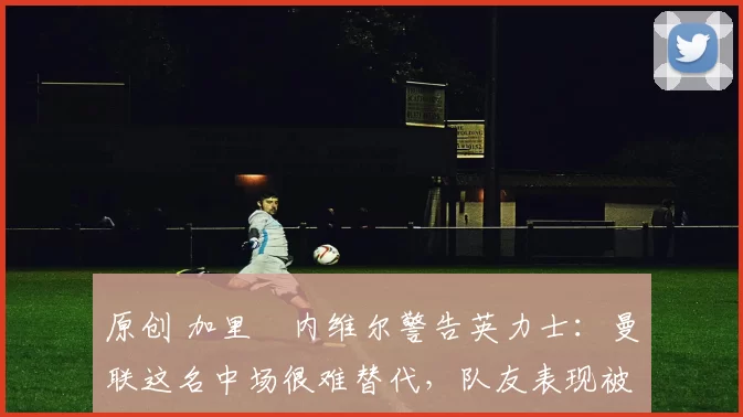 原创 加里・内维尔警告英力士:曼联这名中场很难替代,队友表现被赞 “离谱”