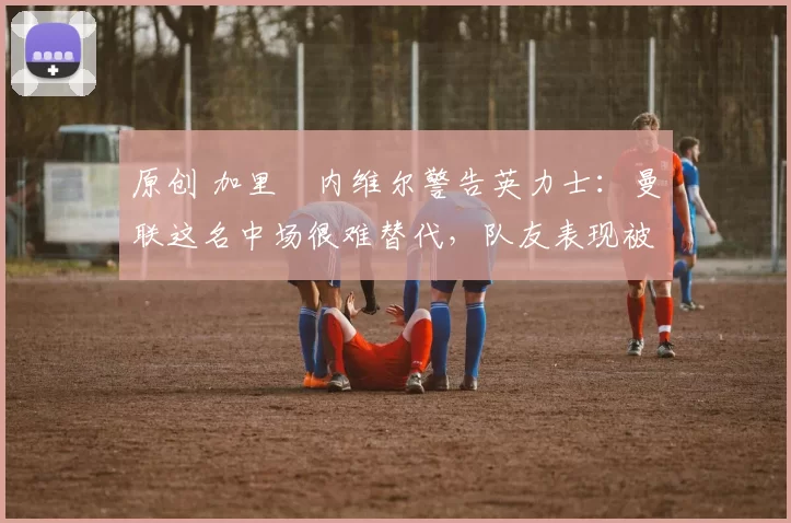 原创 加里・内维尔警告英力士：曼联这名中场很难替代，队友表现被赞 “离谱”