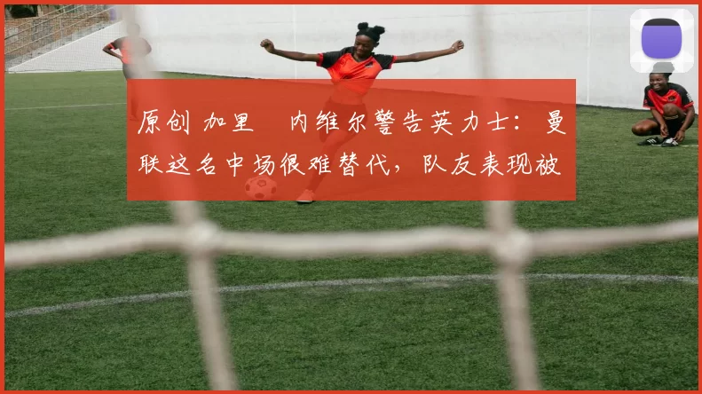 原创 加里・内维尔警告英力士：曼联这名中场很难替代，队友表现被赞 “离谱”