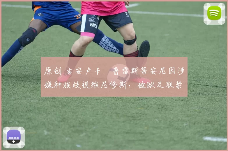 原创 吉安卢卡・普雷斯蒂安尼因涉嫌种族歧视维尼修斯，被欧足联禁赛