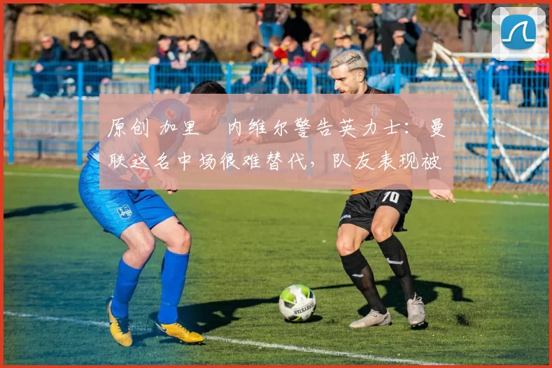 原创 加里・内维尔警告英力士：曼联这名中场很难替代，队友表现被赞 “离谱”