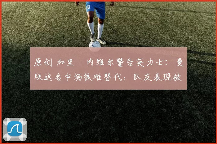 原创 加里・内维尔警告英力士：曼联这名中场很难替代，队友表现被赞 “离谱”