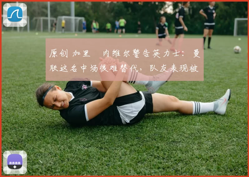 原创 加里・内维尔警告英力士：曼联这名中场很难替代，队友表现被赞 “离谱”