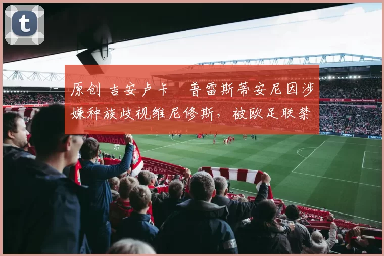 原创 吉安卢卡・普雷斯蒂安尼因涉嫌种族歧视维尼修斯，被欧足联禁赛