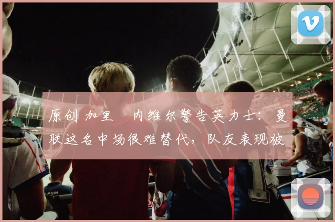 原创 加里・内维尔警告英力士：曼联这名中场很难替代，队友表现被赞 “离谱”