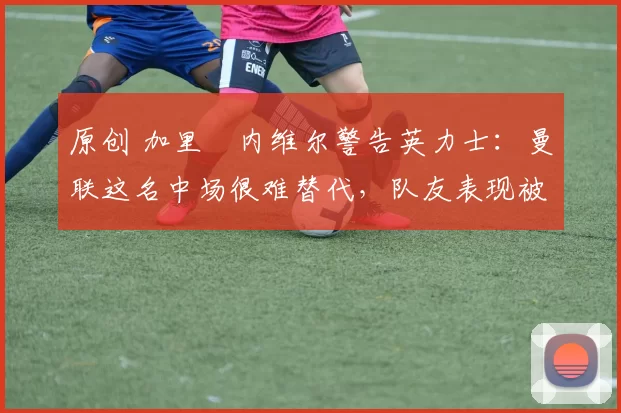 原创 加里・内维尔警告英力士：曼联这名中场很难替代，队友表现被赞 “离谱”