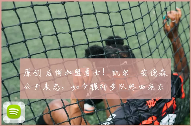 原创 后悔加盟勇士！凯尔・安德森公开表态，如今辗转多队终回老东家