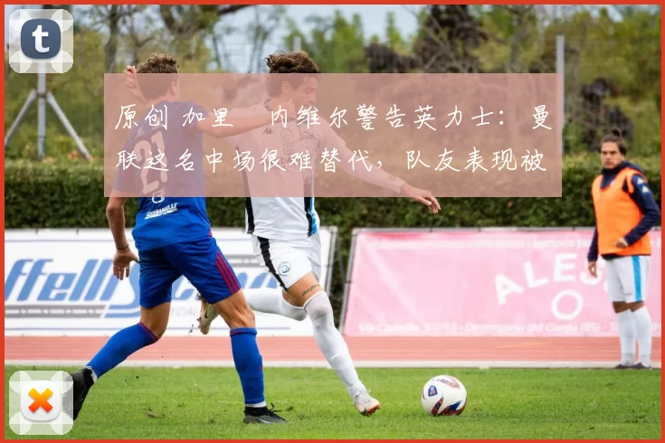 原创 加里・内维尔警告英力士：曼联这名中场很难替代，队友表现被赞 “离谱”