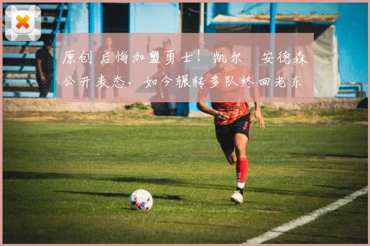 原创 后悔加盟勇士！凯尔・安德森公开表态，如今辗转多队终回老东家