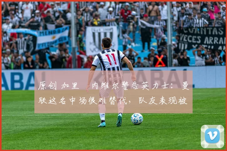 原创 加里・内维尔警告英力士：曼联这名中场很难替代，队友表现被赞 “离谱”