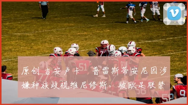 原创 吉安卢卡・普雷斯蒂安尼因涉嫌种族歧视维尼修斯,被欧足联禁赛