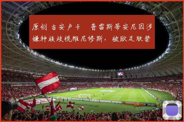 原创 吉安卢卡・普雷斯蒂安尼因涉嫌种族歧视维尼修斯，被欧足联禁赛