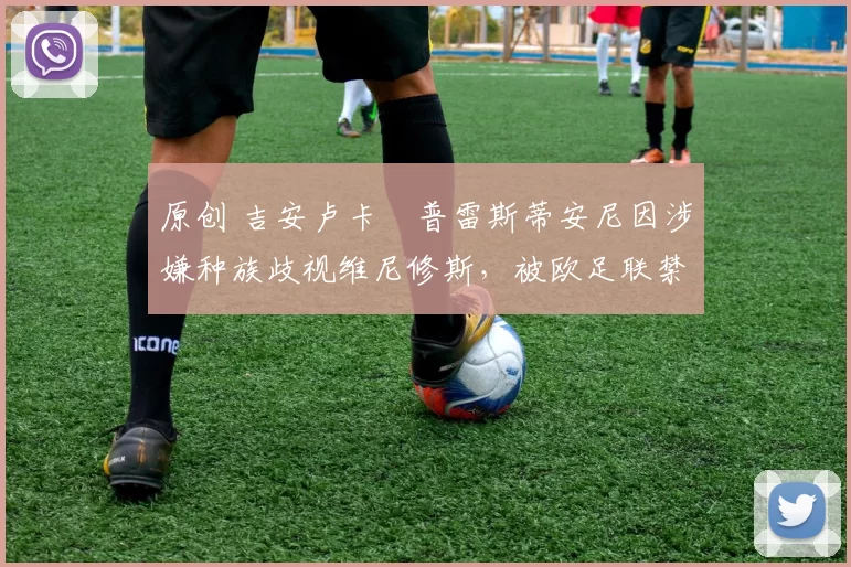 原创 吉安卢卡・普雷斯蒂安尼因涉嫌种族歧视维尼修斯，被欧足联禁赛