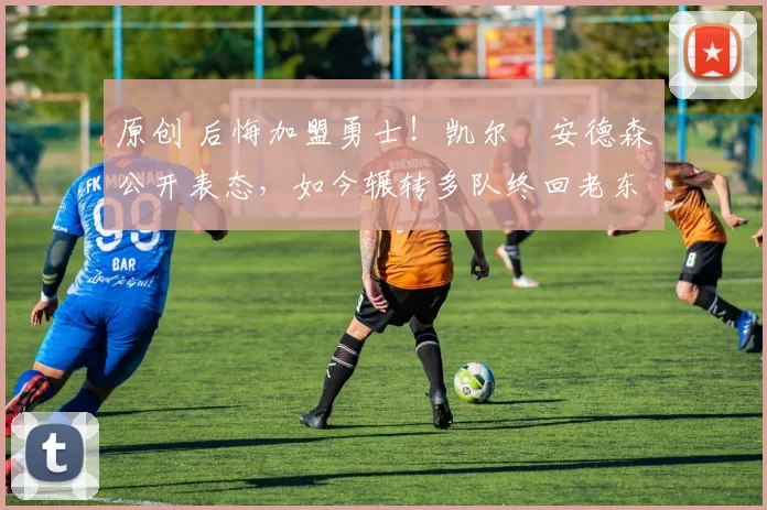 原创 后悔加盟勇士！凯尔・安德森公开表态，如今辗转多队终回老东家