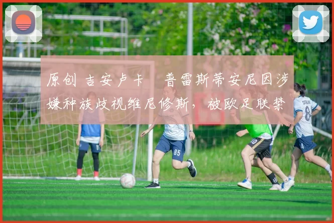 原创 吉安卢卡・普雷斯蒂安尼因涉嫌种族歧视维尼修斯，被欧足联禁赛