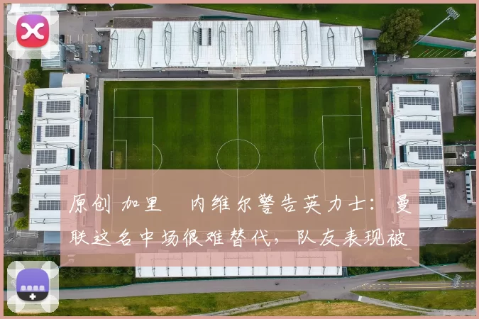 原创 加里・内维尔警告英力士：曼联这名中场很难替代，队友表现被赞 “离谱”