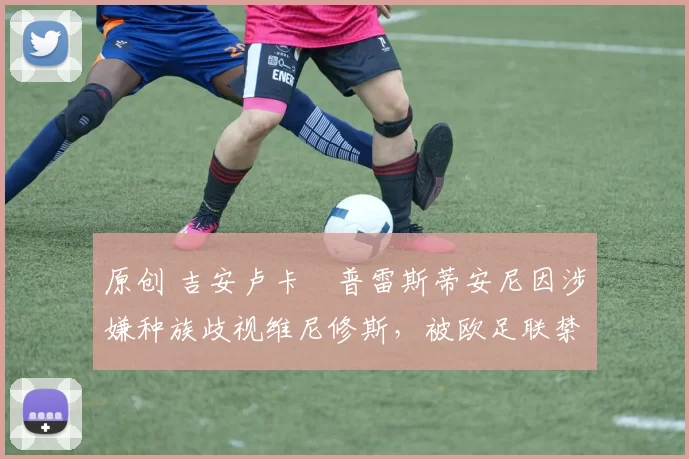 原创 吉安卢卡・普雷斯蒂安尼因涉嫌种族歧视维尼修斯，被欧足联禁赛