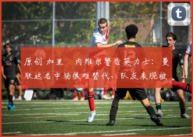 原创 加里・内维尔警告英力士：曼联这名中场很难替代，队友表现被赞 “离谱”