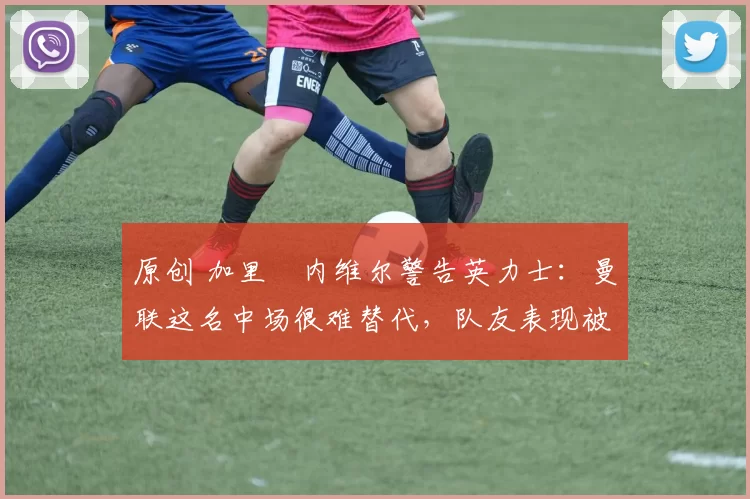 原创 加里・内维尔警告英力士:曼联这名中场很难替代,队友表现被赞 “离谱”