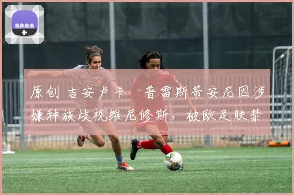 原创 吉安卢卡・普雷斯蒂安尼因涉嫌种族歧视维尼修斯，被欧足联禁赛