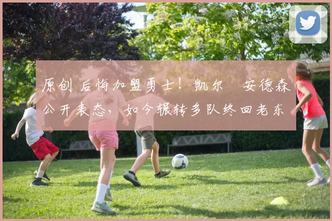 原创 后悔加盟勇士！凯尔・安德森公开表态，如今辗转多队终回老东家