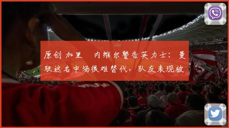 原创 加里・内维尔警告英力士:曼联这名中场很难替代,队友表现被赞 “离谱”