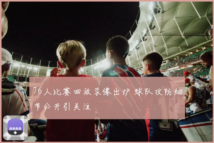 76人比赛回放录像出炉 球队攻防细节公开引关注